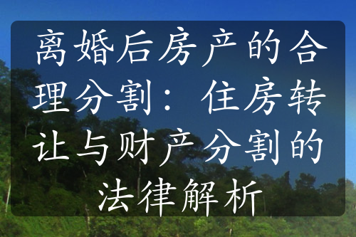 离婚后房产的合理分割：住房转让与财产分割的法律解析