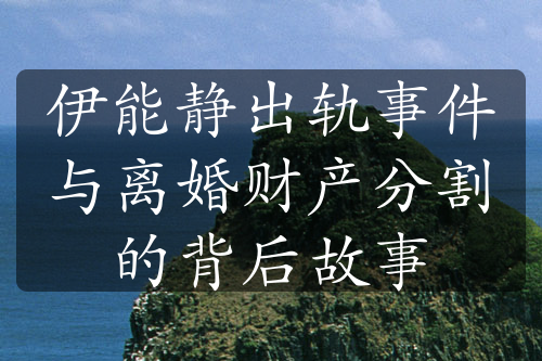 伊能静出轨事件与离婚财产分割的背后故事