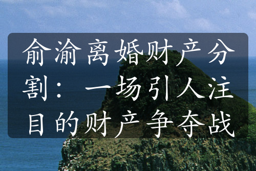 俞渝离婚财产分割：一场引人注目的财产争夺战