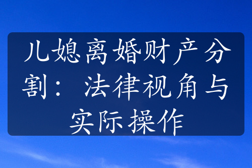 儿媳离婚财产分割：法律视角与实际操作