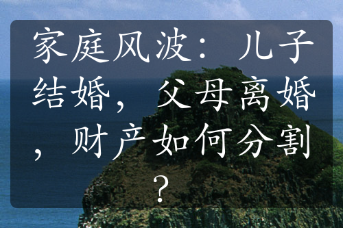 家庭风波：儿子结婚，父母离婚，财产如何分割？