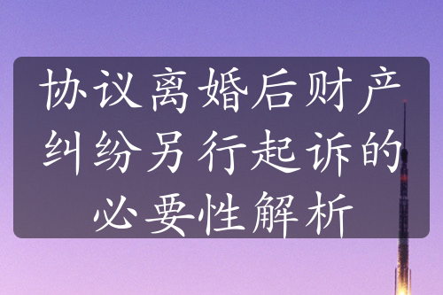 协议离婚后财产纠纷另行起诉的必要性解析