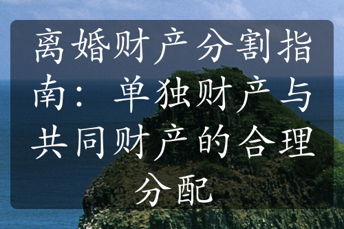 离婚财产分割指南：单独财产与共同财产的合理分配