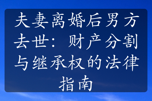 夫妻离婚后男方去世：财产分割与继承权的法律指南