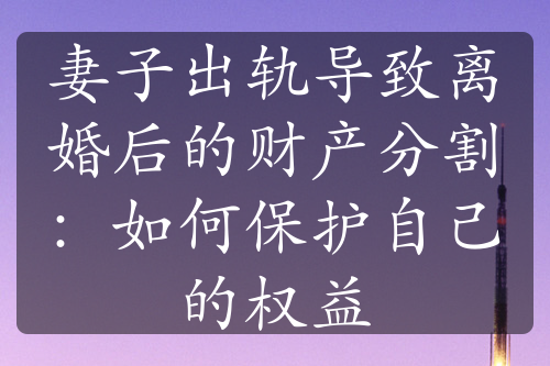 妻子出轨导致离婚后的财产分割：如何保护自己的权益