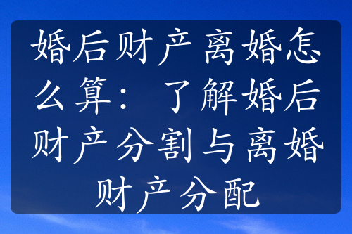 婚后财产离婚怎么算：了解婚后财产分割与离婚财产分配