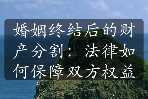 婚姻终结后的财产分割：法律如何保障双方权益