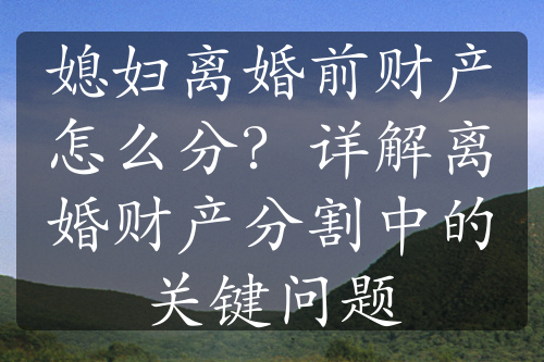 媳妇离婚前财产怎么分？详解离婚财产分割中的关键问题