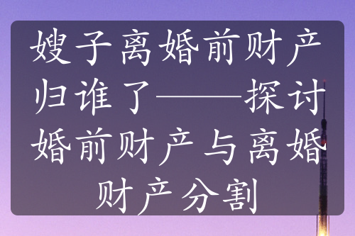 嫂子离婚前财产归谁了——探讨婚前财产与离婚财产分割