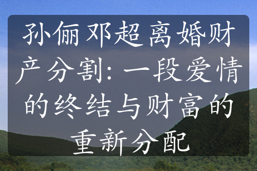 孙俪邓超离婚财产分割: 一段爱情的终结与财富的重新分配