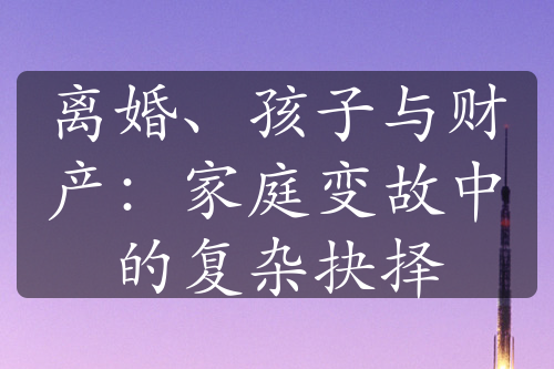 离婚、孩子与财产：家庭变故中的复杂抉择