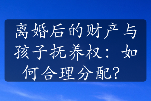 离婚后的财产与孩子抚养权：如何合理分配？