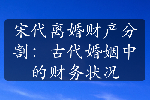 宋代离婚财产分割：古代婚姻中的财务状况