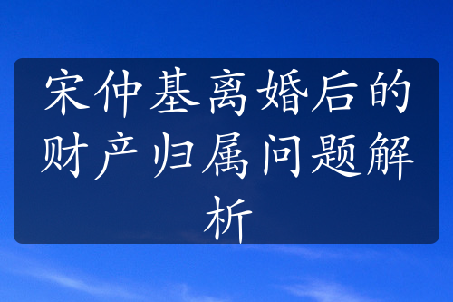 宋仲基离婚后的财产归属问题解析