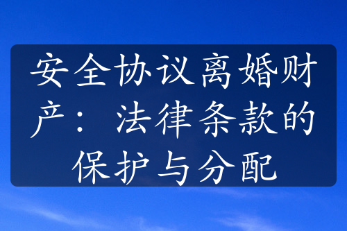 安全协议离婚财产：法律条款的保护与分配