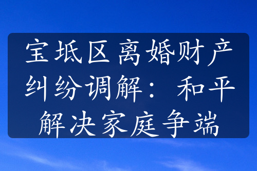 宝坻区离婚财产纠纷调解：和平解决家庭争端