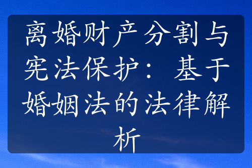 离婚财产分割与宪法保护：基于婚姻法的法律解析