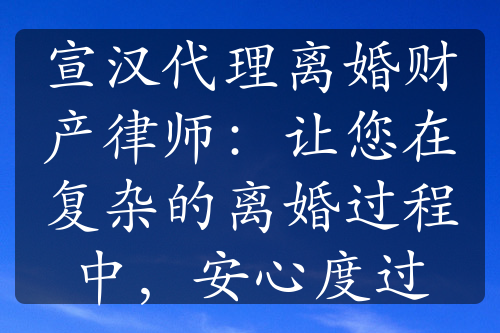 宣汉代理离婚财产律师：让您在复杂的离婚过程中，安心度过