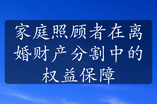 家庭照顾者在离婚财产分割中的权益保障