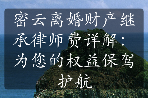 密云离婚财产继承律师费详解：为您的权益保驾护航