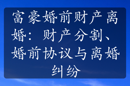 富豪婚前财产离婚：财产分割、婚前协议与离婚纠纷