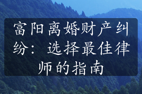 富阳离婚财产纠纷：选择最佳律师的指南