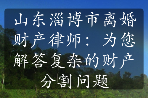 山东淄博市离婚财产律师：为您解答复杂的财产分割问题