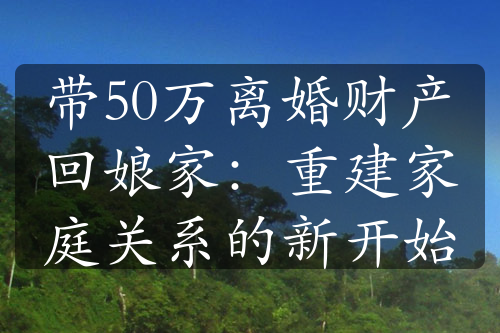 带50万离婚财产回娘家：重建家庭关系的新开始