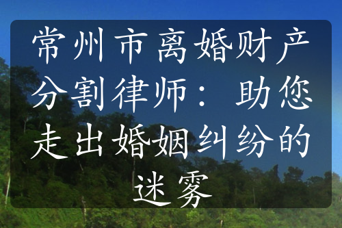 常州市离婚财产分割律师：助您走出婚姻纠纷的迷雾