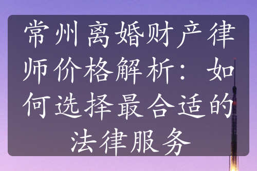 常州离婚财产律师价格解析：如何选择最合适的法律服务