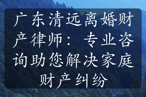 广东清远离婚财产律师：专业咨询助您解决家庭财产纠纷