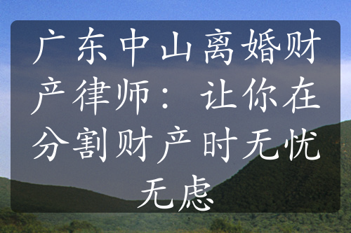 广东中山离婚财产律师：让你在分割财产时无忧无虑