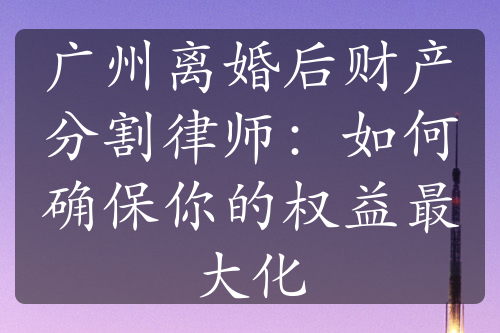 广州离婚后财产分割律师：如何确保你的权益最大化