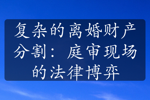 复杂的离婚财产分割：庭审现场的法律博弈