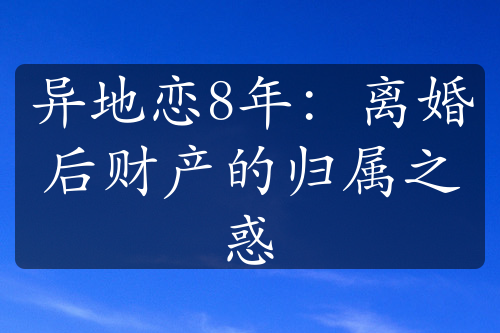 异地恋8年：离婚后财产的归属之惑