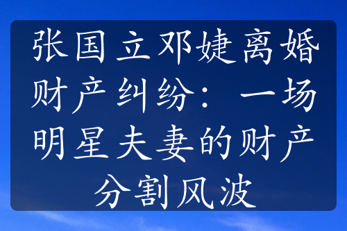 张国立邓婕离婚财产纠纷：一场明星夫妻的财产分割风波