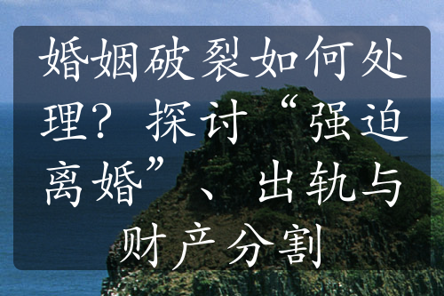 婚姻破裂如何处理？探讨“强迫离婚”、出轨与财产分割