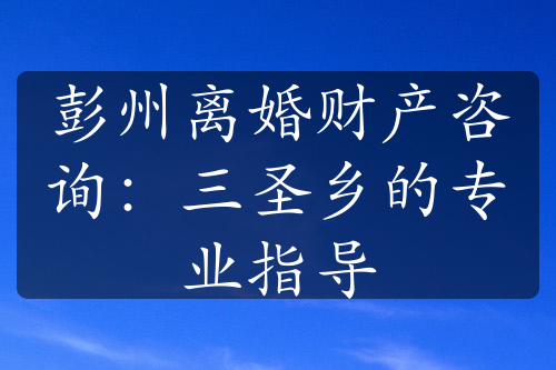 彭州离婚财产咨询：三圣乡的专业指导