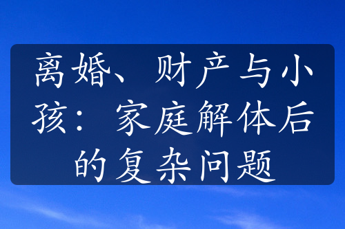 离婚、财产与小孩：家庭解体后的复杂问题