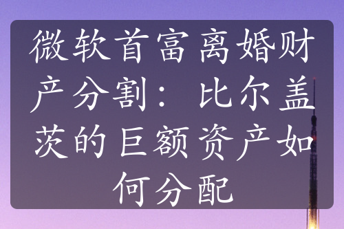 微软首富离婚财产分割：比尔盖茨的巨额资产如何分配