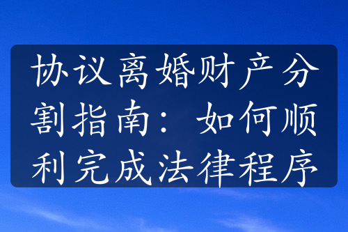 协议离婚财产分割指南：如何顺利完成法律程序