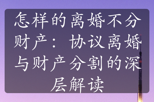 怎样的离婚不分财产：协议离婚与财产分割的深层解读