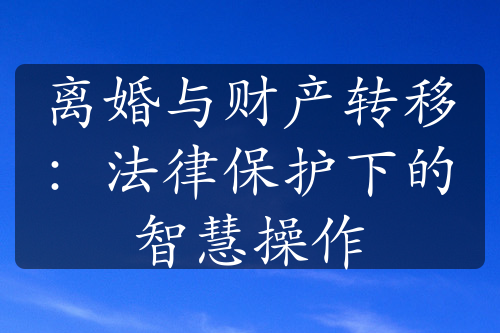 离婚与财产转移：法律保护下的智慧操作