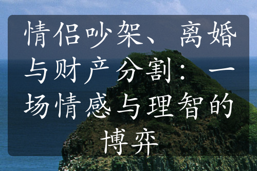 情侣吵架、离婚与财产分割：一场情感与理智的博弈