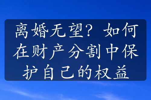 离婚无望？如何在财产分割中保护自己的权益