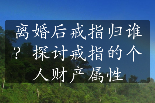 离婚后戒指归谁？探讨戒指的个人财产属性