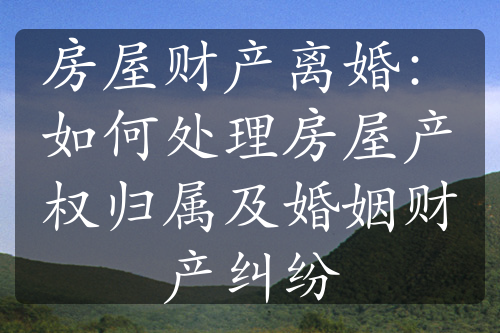 房屋财产离婚：如何处理房屋产权归属及婚姻财产纠纷