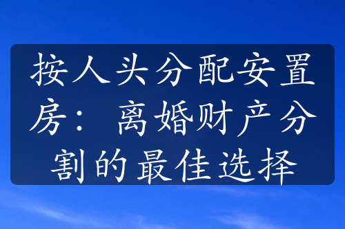 按人头分配安置房：离婚财产分割的最佳选择