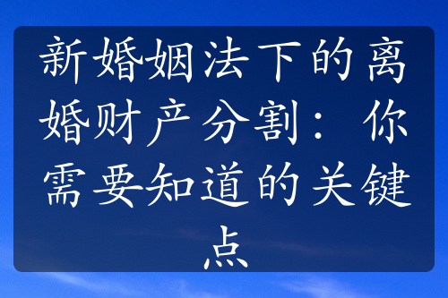 新婚姻法下的离婚财产分割：你需要知道的关键点