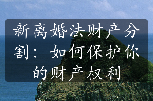 新离婚法财产分割：如何保护你的财产权利